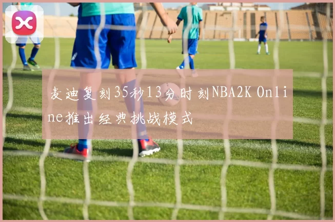 麦迪复刻35秒13分时刻NBA2K Online推出经典挑战模式