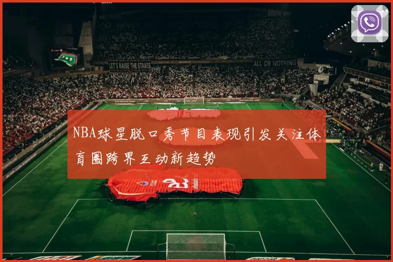 NBA球星脱口秀节目表现引发关注体育圈跨界互动新趋势