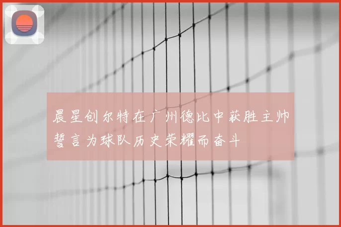 晨星创尔特在广州德比中获胜主帅誓言为球队历史荣耀而奋斗