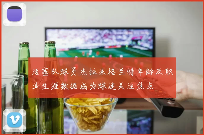 活塞队球员杰拉米格兰特年龄及职业生涯数据成为球迷关注焦点
