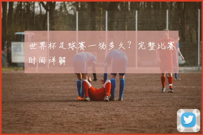 世界杯足球赛一场多久？完整比赛时间详解