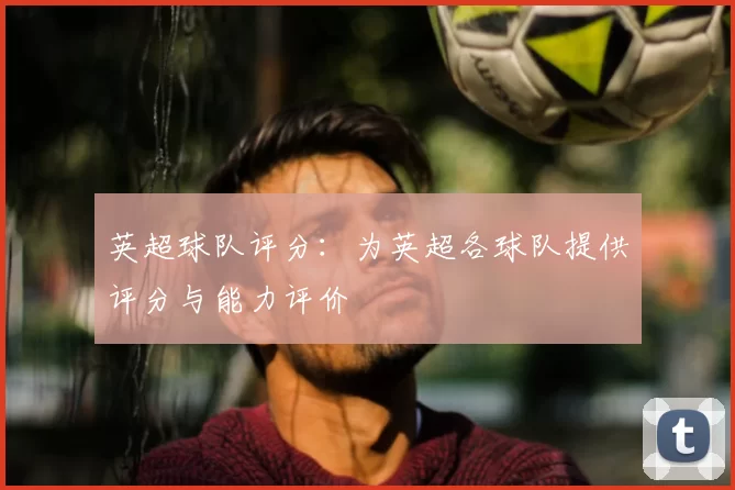 英超球队评分:为英超各球队提供评分与能力评价