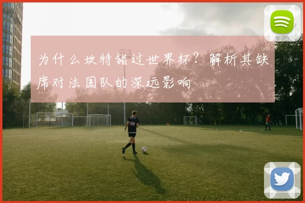 为什么坎特错过世界杯?解析其缺席对法国队的深远影响