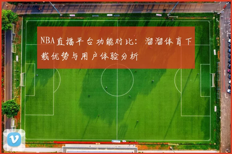 NBA直播平台功能对比：溜溜体育下载优势与用户体验分析