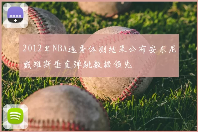 2012年NBA选秀体测结果公布安东尼戴维斯垂直弹跳数据领先