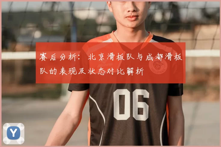 赛后分析：北京滑板队与成都滑板队的表现及状态对比解析
