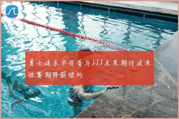 勇士追求字母哥与JJJ未果期待波津休赛期降薪续约