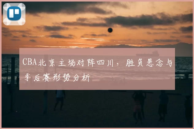 CBA北京主场对阵四川,胜负悬念与季后赛形势分析