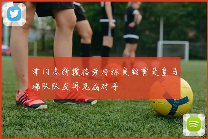 津门虎新援格劳与林良铭曾是皇马梯队队友再见成对手