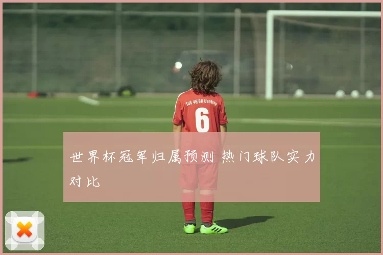 世界杯冠军归属预测 热门球队实力对比