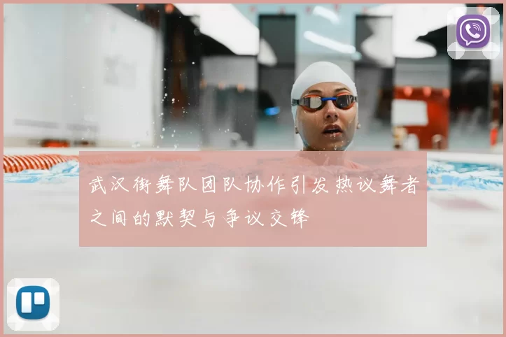 武汉街舞队团队协作引发热议舞者之间的默契与争议交锋