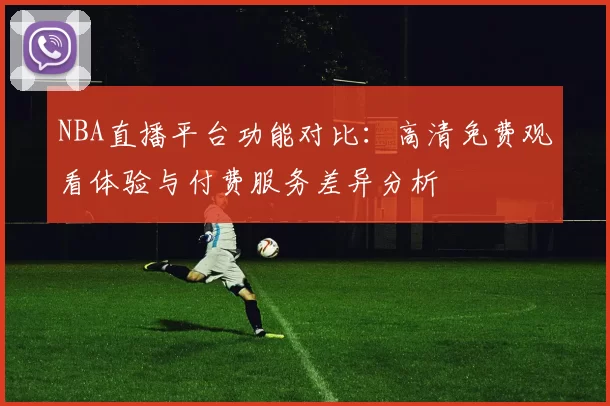 NBA直播平台功能对比:高清免费观看体验与付费服务差异分析