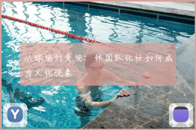 从球场到秀场：韩国队化妆如何成为文化现象