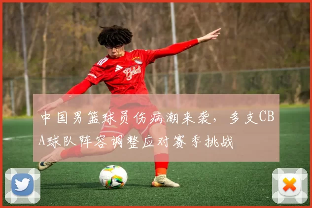 中国男篮球员伤病潮来袭,多支CBA球队阵容调整应对赛季挑战