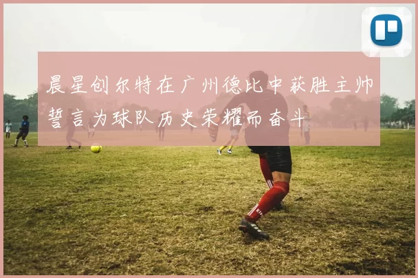 晨星创尔特在广州德比中获胜主帅誓言为球队历史荣耀而奋斗