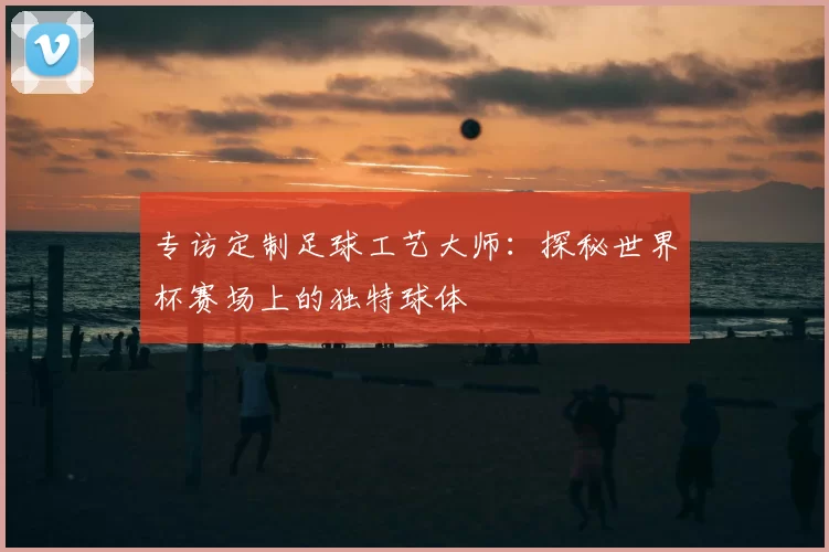 专访定制足球工艺大师：探秘世界杯赛场上的独特球体