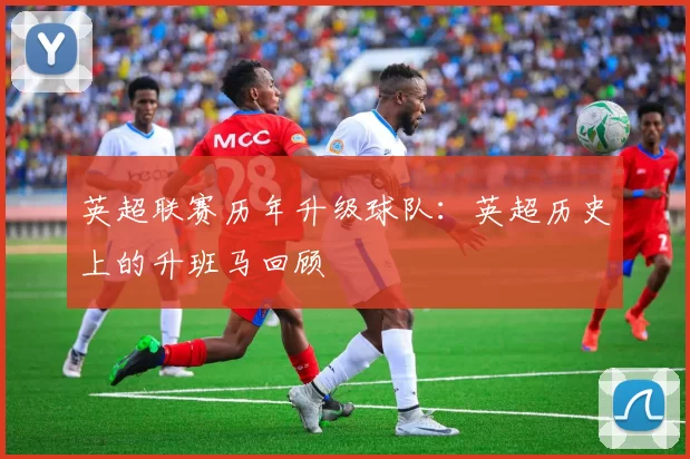 英超联赛历年升级球队:英超历史上的升班马回顾