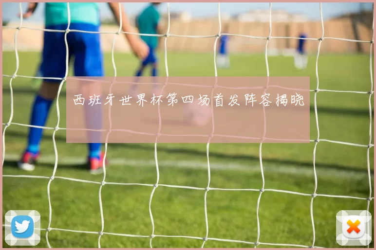 西班牙世界杯第四场首发阵容揭晓