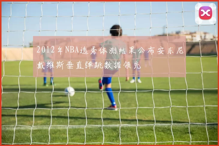 2012年NBA选秀体测结果公布安东尼戴维斯垂直弹跳数据领先