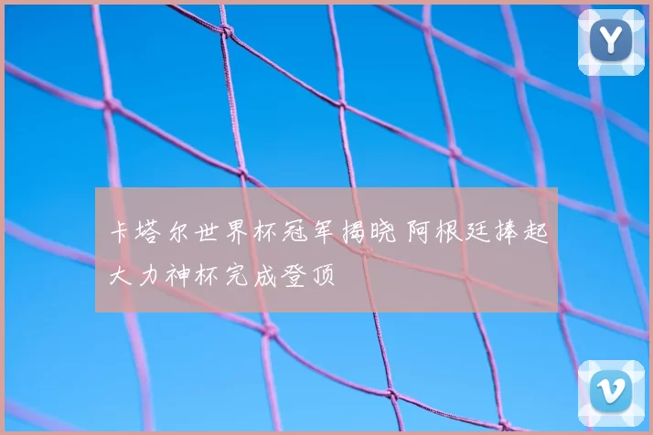 卡塔尔世界杯冠军揭晓 阿根廷捧起大力神杯完成登顶