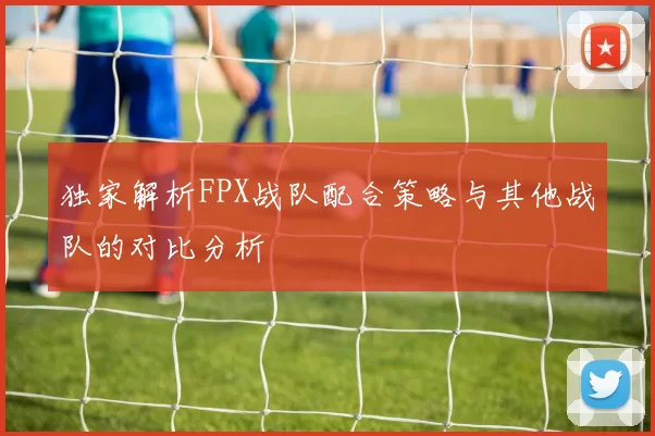 独家解析FPX战队配合策略与其他战队的对比分析