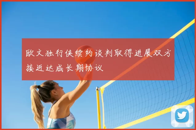 欧文独行侠续约谈判取得进展双方接近达成长期协议