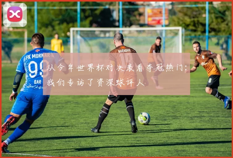 从今年世界杯对决表看夺冠热门：我们专访了资深球评人