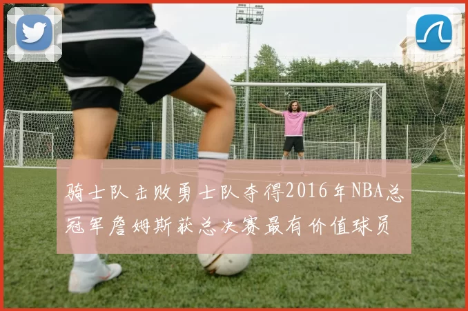 骑士队击败勇士队夺得2016年NBA总冠军詹姆斯获总决赛最有价值球员