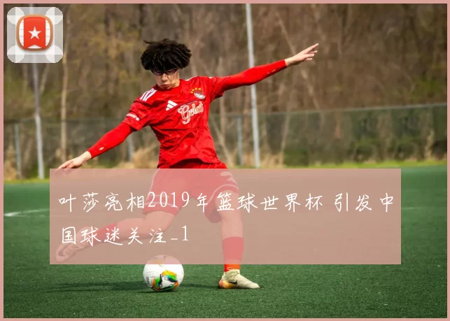 叶莎亮相2019年篮球世界杯 引发中国球迷关注_1