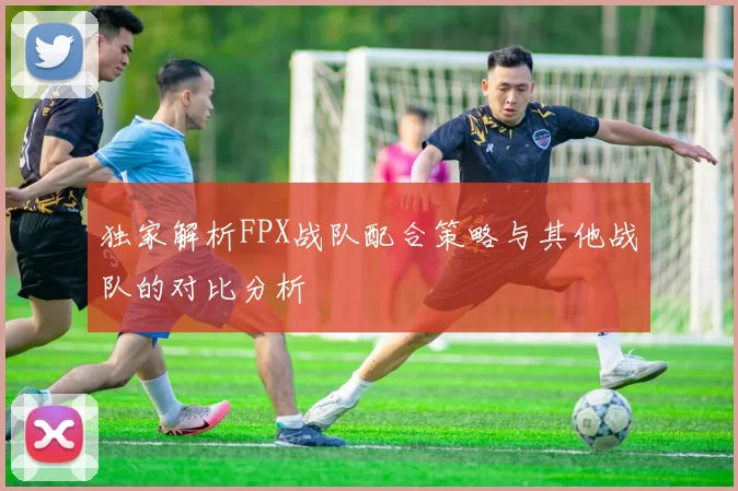 独家解析FPX战队配合策略与其他战队的对比分析
