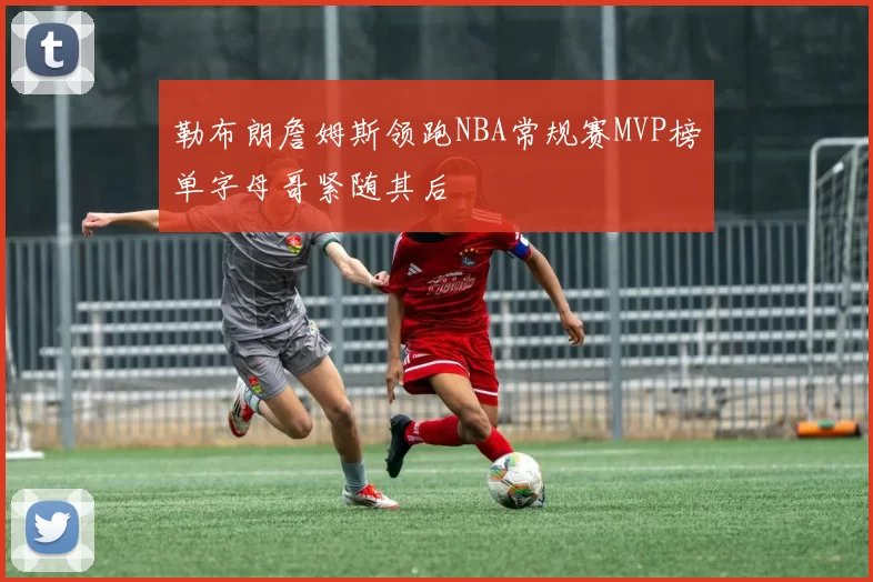 勒布朗詹姆斯领跑NBA常规赛MVP榜单字母哥紧随其后