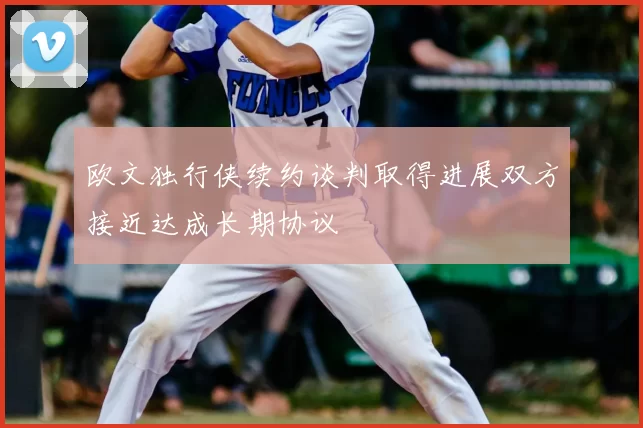 欧文独行侠续约谈判取得进展双方接近达成长期协议
