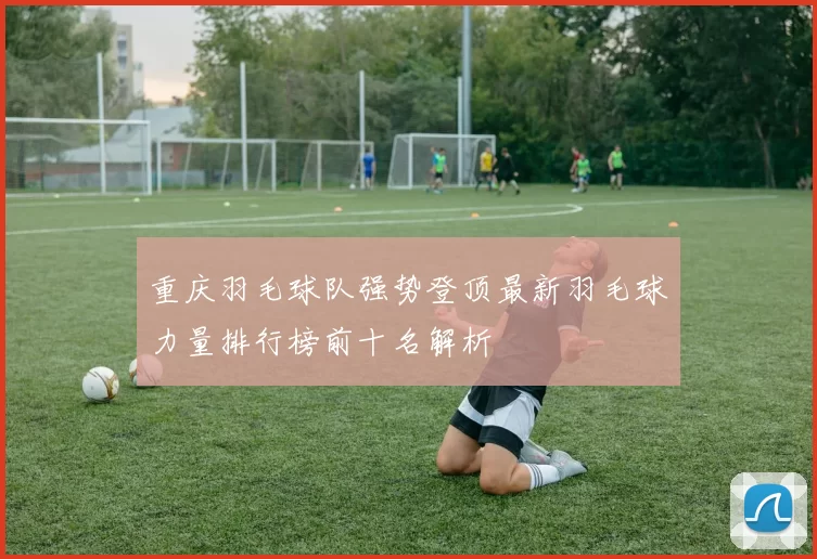 重庆羽毛球队强势登顶最新羽毛球力量排行榜前十名解析