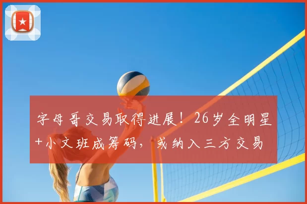 字母哥交易取得进展！26岁全明星+小文班成筹码，或纳入三方交易