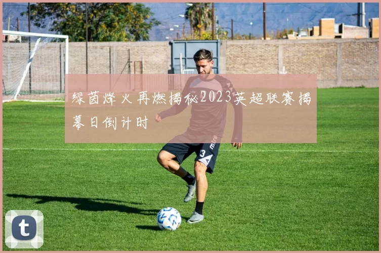 绿茵烽火再燃揭秘2023英超联赛揭幕日倒计时