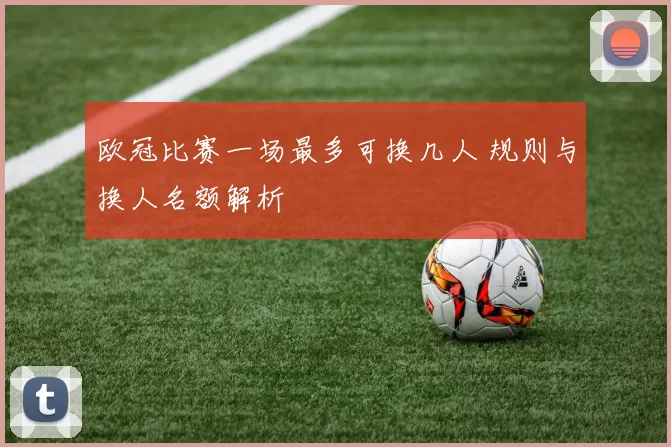 欧冠比赛一场最多可换几人 规则与换人名额解析