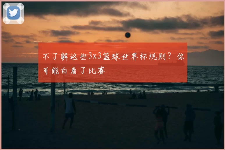 不了解这些3x3篮球世界杯规则?你可能白看了比赛