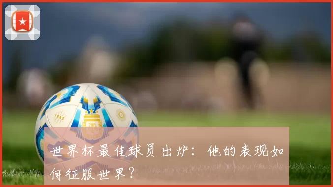 世界杯最佳球员出炉:他的表现如何征服世界?