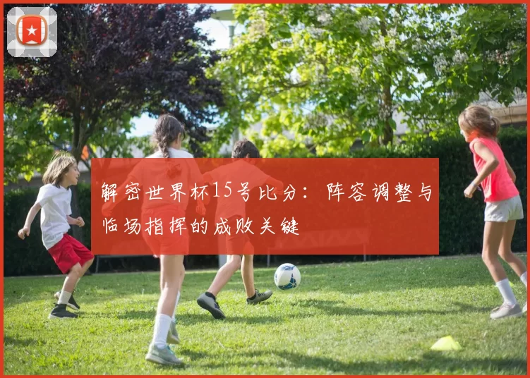 解密世界杯15号比分:阵容调整与临场指挥的成败关键
