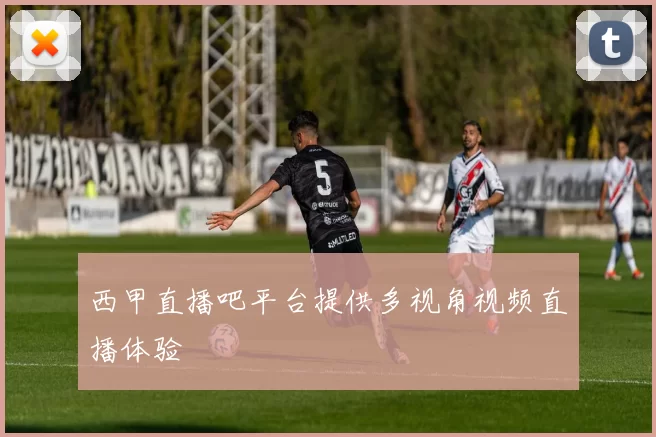 西甲直播吧平台提供多视角视频直播体验