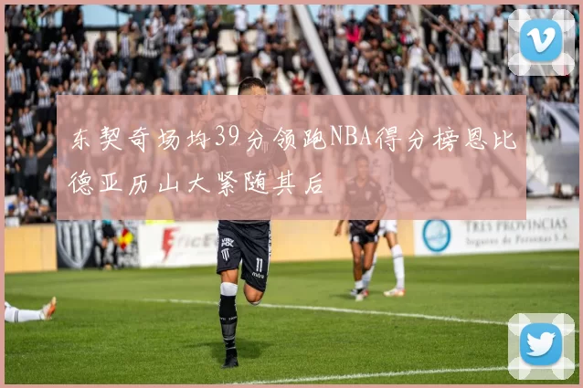 东契奇场均39分领跑NBA得分榜恩比德亚历山大紧随其后