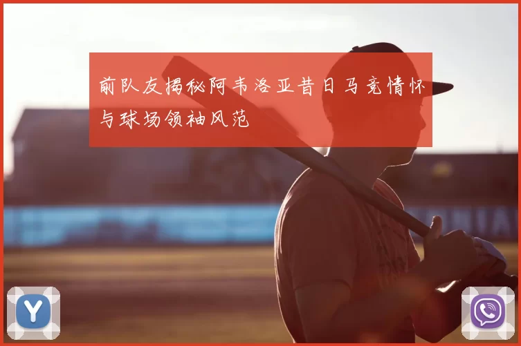 前队友揭秘阿韦洛亚昔日马竞情怀与球场领袖风范