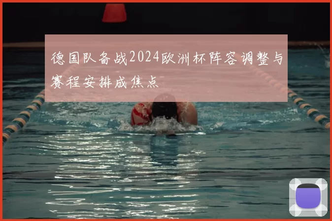 德国队备战2024欧洲杯阵容调整与赛程安排成焦点