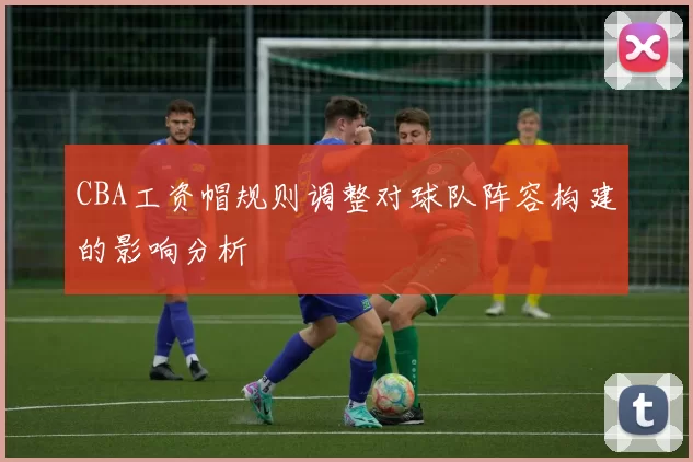 CBA工资帽规则调整对球队阵容构建的影响分析