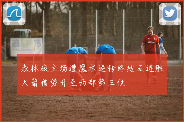 森林狼主场遭魔术逆转终结五连胜火箭借势升至西部第三位