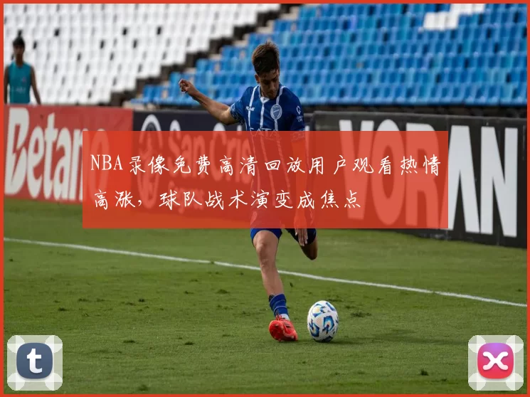 NBA录像免费高清回放用户观看热情高涨，球队战术演变成焦点