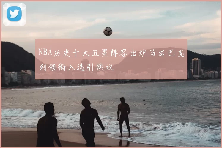 NBA历史十大丑星阵容出炉马龙巴克利领衔入选引热议