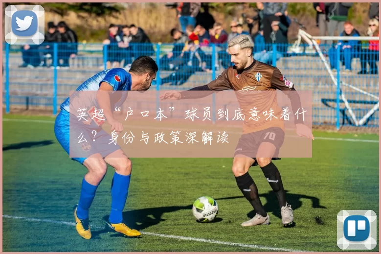 英超“户口本”球员到底意味着什么？身份与政策深解读
