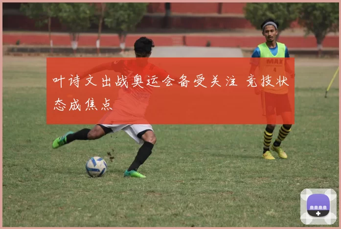 叶诗文出战奥运会备受关注 竞技状态成焦点