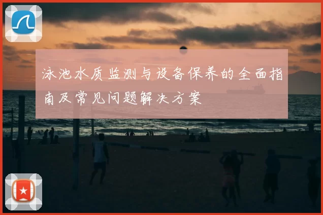 泳池水质监测与设备保养的全面指南及常见问题解决方案
